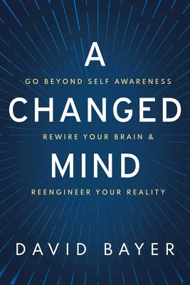 A Changed Mind: Go Beyond Self Awareness, Rewire Your Brain & Reengineer Your Reality -- David Bayer, Hardcover