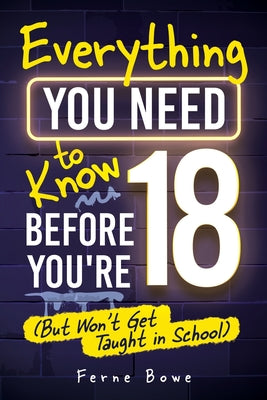 Cover Image for Everything You Need to Know Before You're 18 (But Won't Get Taught in School): 100+ Essential Life Skills for Self-Confidence, Happiness, and Success -- Ferne Bowe, Paperback