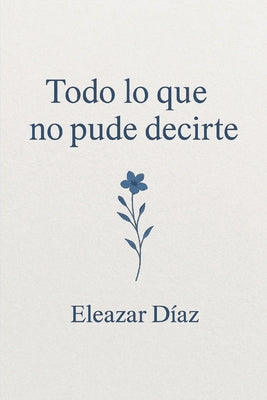 Cover Image for Todo lo que no pude decirte -- Eleazar Díaz Chavero, Paperback